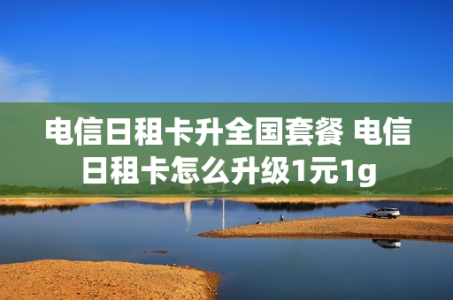 电信日租卡升全国套餐 电信日租卡怎么升级1元1g