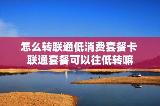 怎么转联通低消费套餐卡 联通套餐可以往低转嘛