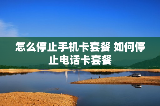 怎么停止手机卡套餐 如何停止电话卡套餐