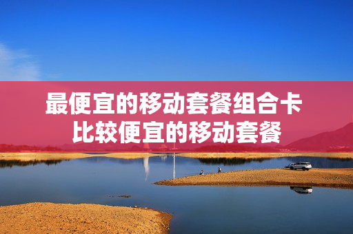 最便宜的移动套餐组合卡 比较便宜的移动套餐