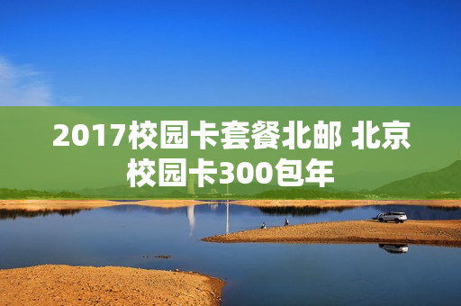 2017校园卡套餐北邮 北京校园卡300包年