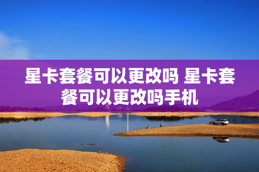 星卡套餐可以更改吗 星卡套餐可以更改吗手机