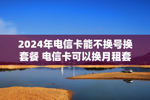 2024年电信卡能不换号换套餐 电信卡可以换月租套餐吗