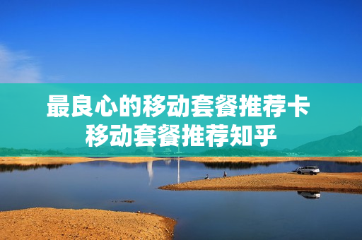 最良心的移动套餐推荐卡 移动套餐推荐知乎
