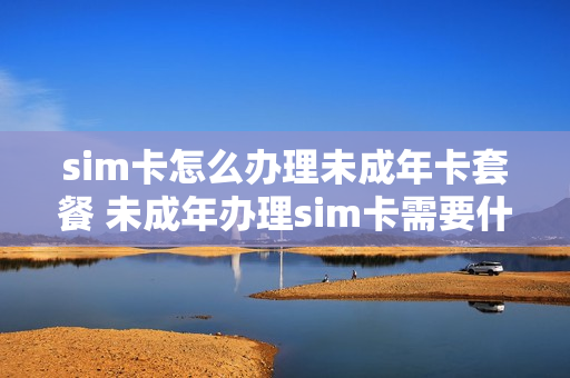 sim卡怎么办理未成年卡套餐 未成年办理sim卡需要什么条件