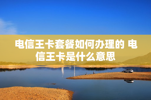 电信王卡套餐如何办理的 电信王卡是什么意思
