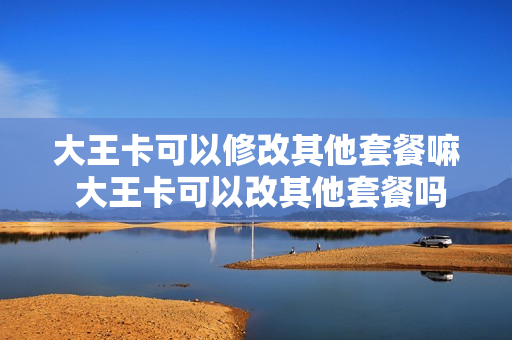 大王卡可以修改其他套餐嘛 大王卡可以改其他套餐吗