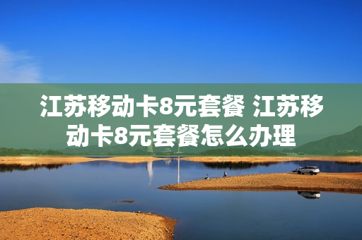 江苏移动卡8元套餐 江苏移动卡8元套餐怎么办理