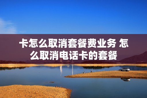 卡怎么取消套餐费业务 怎么取消电话卡的套餐