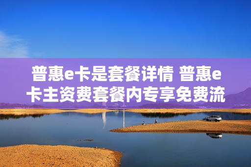 普惠e卡是套餐详情 普惠e卡主资费套餐内专享免费流量