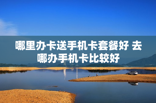 哪里办卡送手机卡套餐好 去哪办手机卡比较好