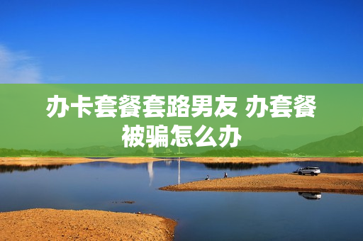 办卡套餐套路男友 办套餐被骗怎么办