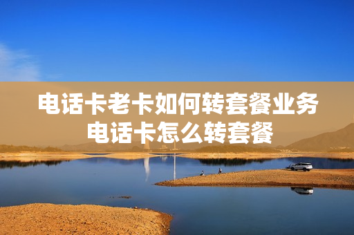 电话卡老卡如何转套餐业务 电话卡怎么转套餐