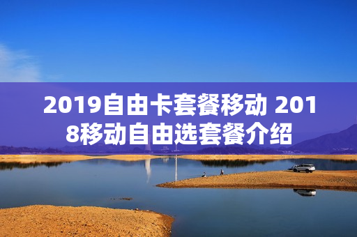 2019自由卡套餐移动 2018移动自由选套餐介绍
