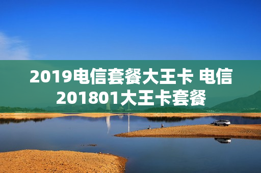 2019电信套餐大王卡 电信201801大王卡套餐