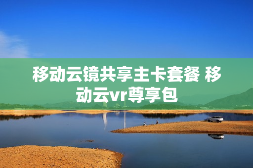 移动云镜共享主卡套餐 移动云vr尊享包