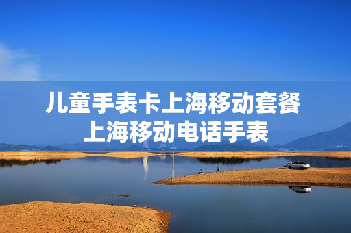 儿童手表卡上海移动套餐 上海移动电话手表