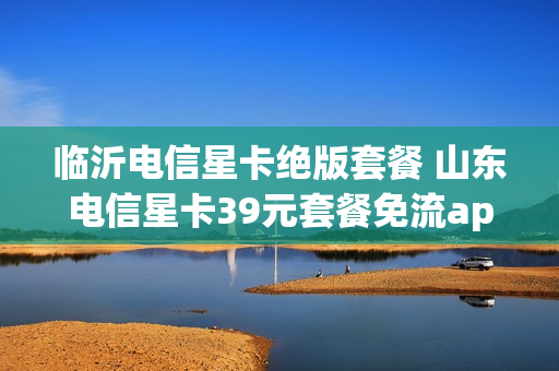 临沂电信星卡绝版套餐 山东电信星卡39元套餐免流app有哪些
