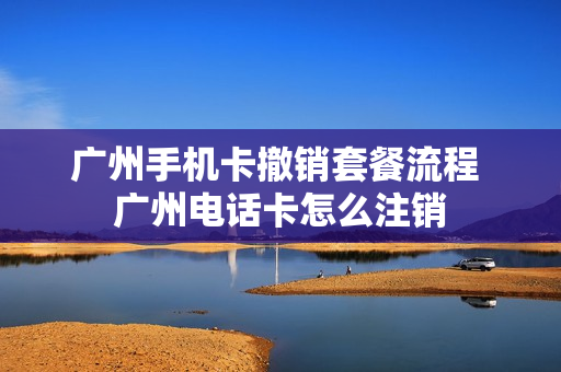 广州手机卡撤销套餐流程 广州电话卡怎么注销