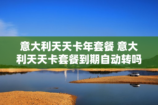 意大利天天卡年套餐 意大利天天卡套餐到期自动转吗