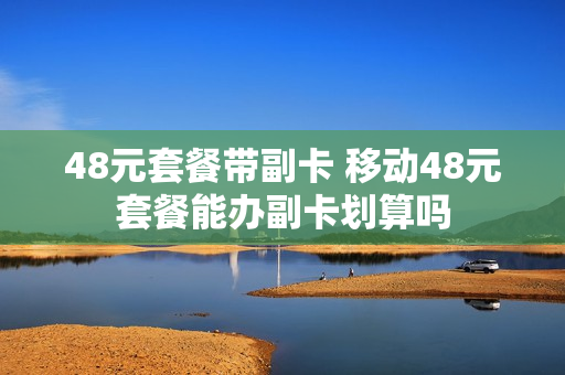 48元套餐带副卡 移动48元套餐能办副卡划算吗