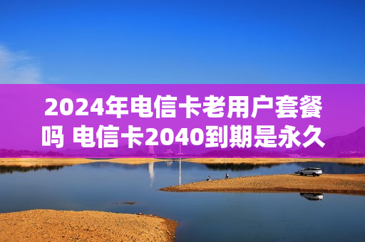 2024年电信卡老用户套餐吗 电信卡2040到期是永久的吗