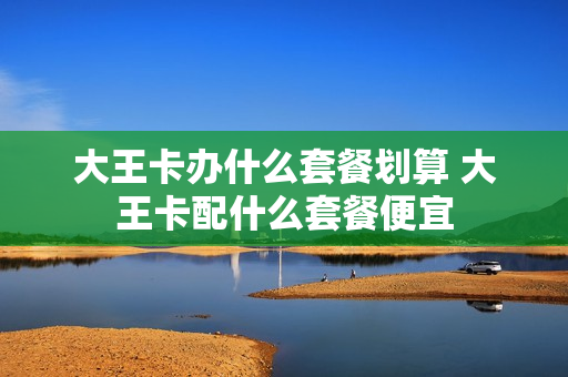 大王卡办什么套餐划算 大王卡配什么套餐便宜