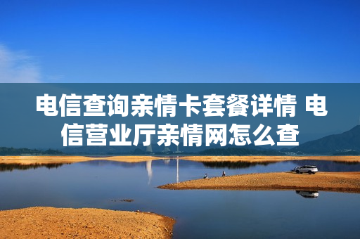 电信查询亲情卡套餐详情 电信营业厅亲情网怎么查