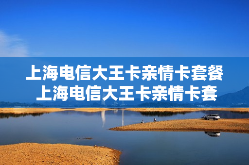 上海电信大王卡亲情卡套餐 上海电信大王卡亲情卡套餐怎么样