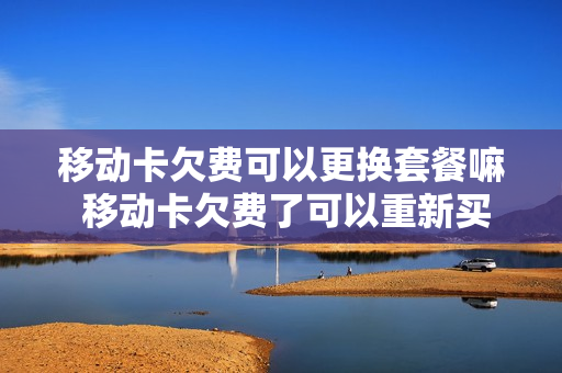 移动卡欠费可以更换套餐嘛 移动卡欠费了可以重新买卡吗