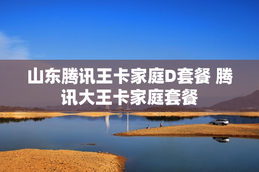 山东腾讯王卡家庭D套餐 腾讯大王卡家庭套餐