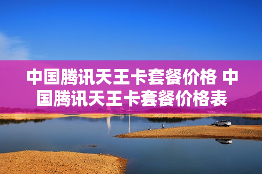 中国腾讯天王卡套餐价格 中国腾讯天王卡套餐价格表