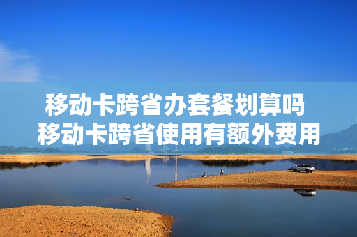 移动卡跨省办套餐划算吗 移动卡跨省使用有额外费用吗