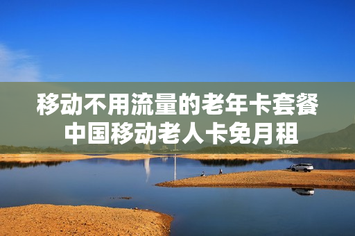 移动不用流量的老年卡套餐 中国移动老人卡免月租