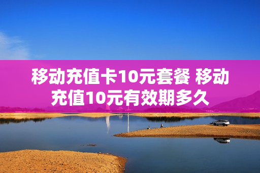 移动充值卡10元套餐 移动充值10元有效期多久
