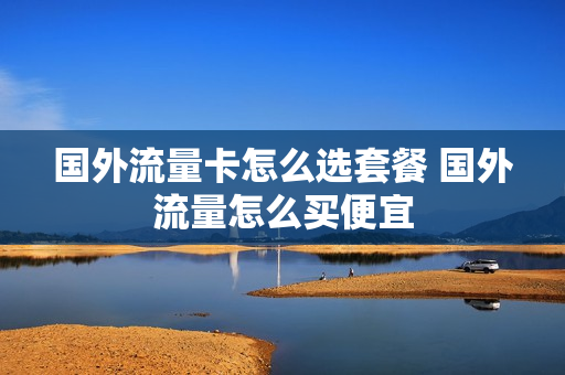 国外流量卡怎么选套餐 国外流量怎么买便宜