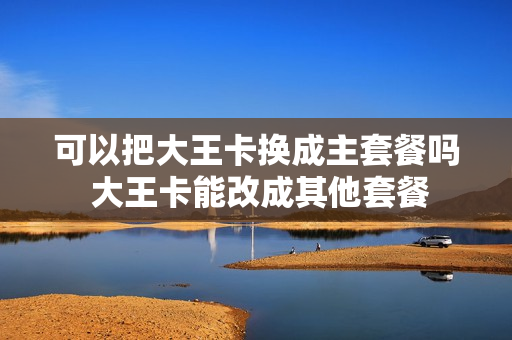 可以把大王卡换成主套餐吗 大王卡能改成其他套餐
