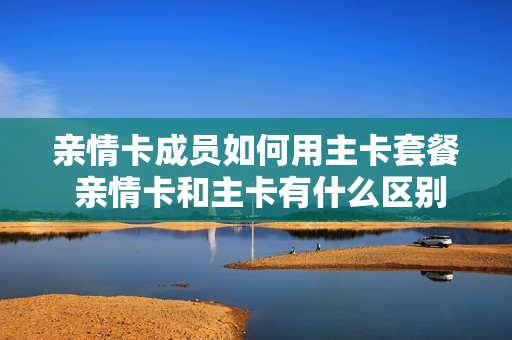 亲情卡成员如何用主卡套餐 亲情卡和主卡有什么区别