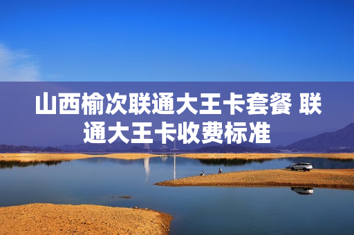 山西榆次联通大王卡套餐 联通大王卡收费标准