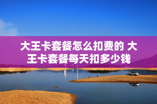 大王卡套餐怎么扣费的 大王卡套餐每天扣多少钱