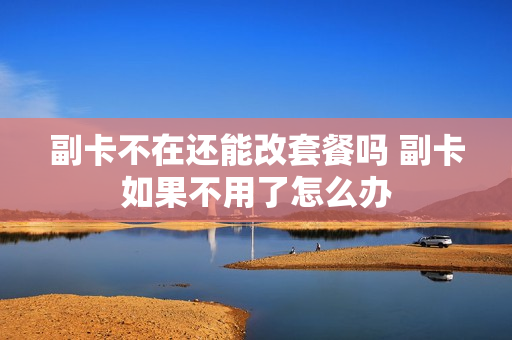 副卡不在还能改套餐吗 副卡如果不用了怎么办