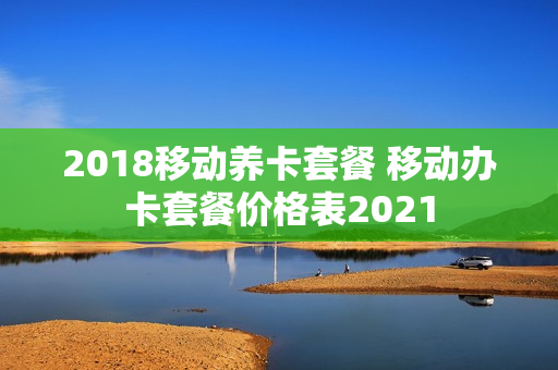 2018移动养卡套餐 移动办卡套餐价格表2021