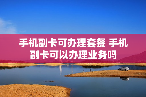 手机副卡可办理套餐 手机副卡可以办理业务吗