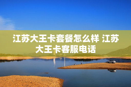 江苏大王卡套餐怎么样 江苏大王卡客服电话