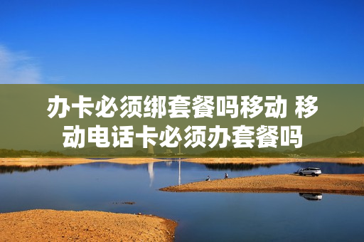 办卡必须绑套餐吗移动 移动电话卡必须办套餐吗