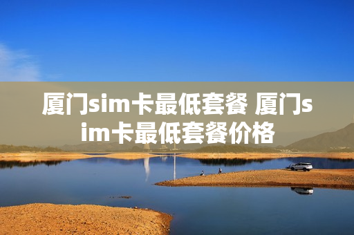 厦门sim卡最低套餐 厦门sim卡最低套餐价格