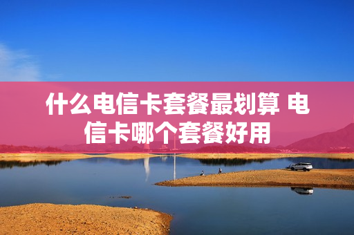 什么电信卡套餐最划算 电信卡哪个套餐好用