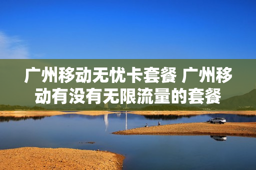 广州移动无忧卡套餐 广州移动有没有无限流量的套餐