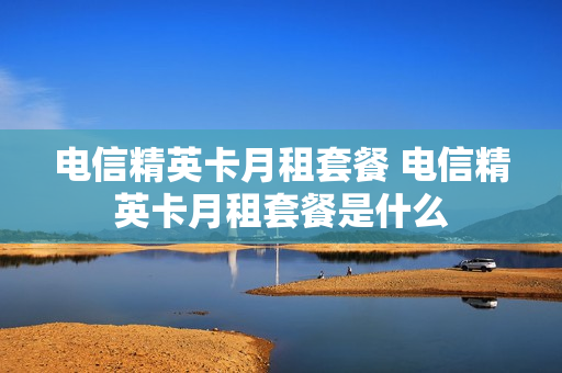 电信精英卡月租套餐 电信精英卡月租套餐是什么