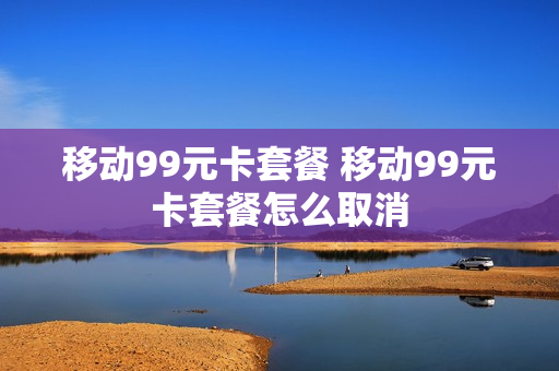 移动99元卡套餐 移动99元卡套餐怎么取消